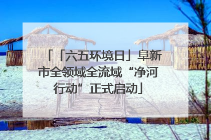 「六五环境日」阜新市全领域全流域“净河行动”正式启动