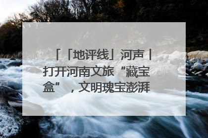 「地评线」河声丨打开河南文旅“藏宝盒”，文明瑰宝澎湃发展“豫动能”