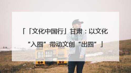 「文化中国行」甘肃：以文化“入圈”带动文创“出圈”