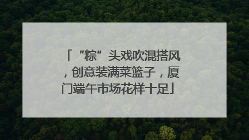 “粽”头戏吹混搭风，创意装满菜篮子，厦门端午市场花样十足