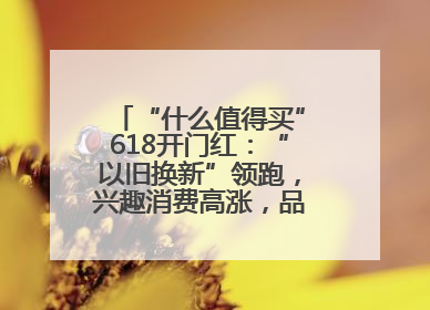 “什么值得买”618开门红：“以旧换新”领跑，兴趣消费高涨，品质升级发力