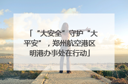 “大安全”守护“大平安”，郑州航空港区明港办事处在行动