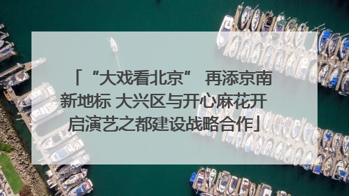 “大戏看北京” 再添京南新地标 大兴区与开心麻花开启演艺之都建设战略合作