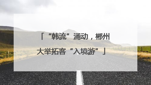 “韩流”涌动，郴州大举拓客“入境游”