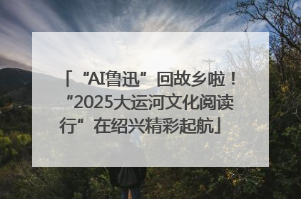 “AI鲁迅”回故乡啦！“2025大运河文化阅读行”在绍兴精彩起航