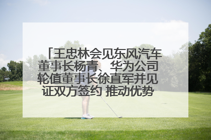 王忠林会见东风汽车董事长杨青、华为公司轮值董事长徐直军并见证双方签约 推动优势互补 实现共赢发展