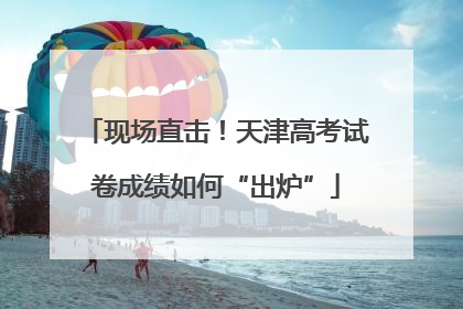 现场直击！天津高考试卷成绩如何“出炉”
