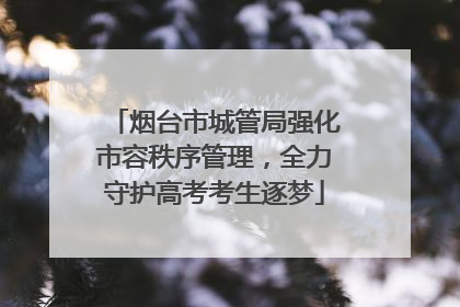烟台市城管局强化市容秩序管理，全力守护高考考生逐梦