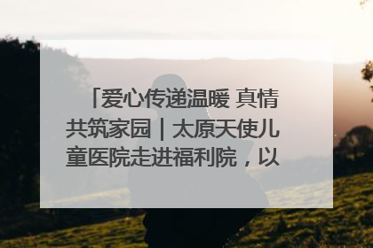 爱心传递温暖 真情共筑家园｜太原天使儿童医院走进福利院，以爱守护童真笑颜！
