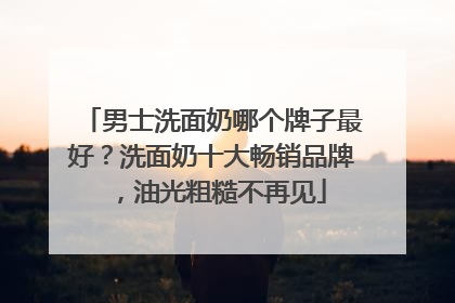 男士洗面奶哪个牌子最好？洗面奶十大畅销品牌，油光粗糙不再见