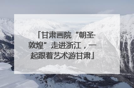 甘肃画院“朝圣·敦煌”走进浙江，一起跟着艺术游甘肃