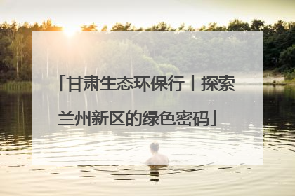 甘肃生态环保行丨探索兰州新区的绿色密码