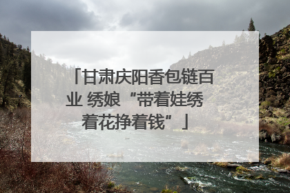 甘肃庆阳香包链百业 绣娘“带着娃绣着花挣着钱”
