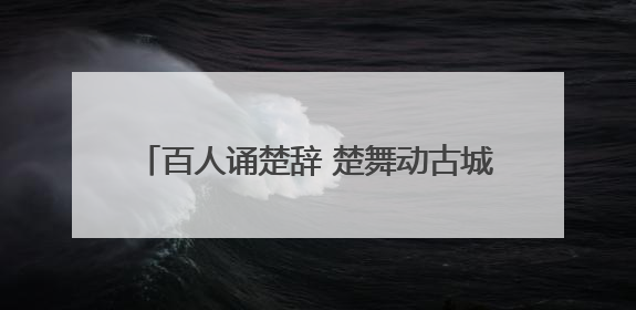 百人诵楚辞 楚舞动古城 荆州上演楚风端午大秀