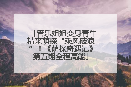 管乐姐姐变身青牛精来萌探“乘风破浪”！《萌探奇遇记》第五期全程高能