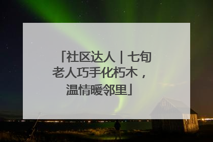 社区达人｜七旬老人巧手化朽木，温情暖邻里