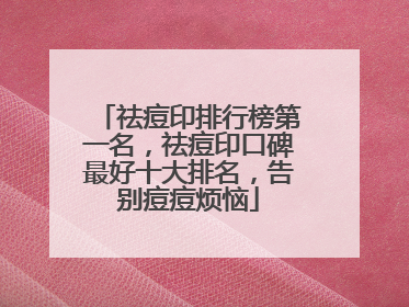 祛痘印排行榜第一名，祛痘印口碑最好十大排名，告别痘痘烦恼