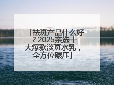 祛斑产品什么好？2025亲选十大爆款淡斑水乳，全方位碾压