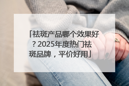 祛斑产品哪个效果好？2025年度热门祛斑品牌，平价好用