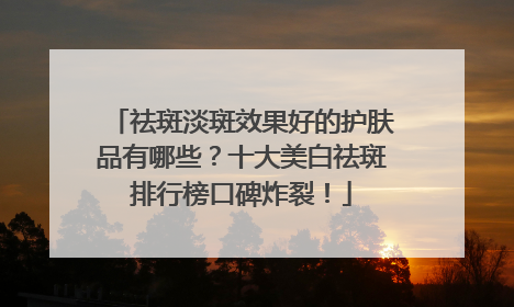 祛斑淡斑效果好的护肤品有哪些？十大美白祛斑排行榜口碑炸裂！