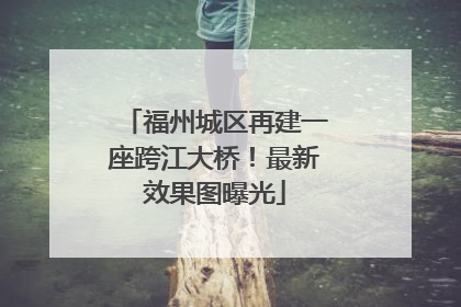 福州城区再建一座跨江大桥！最新效果图曝光