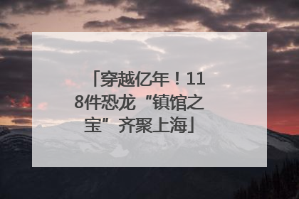 穿越亿年！118件恐龙“镇馆之宝”齐聚上海