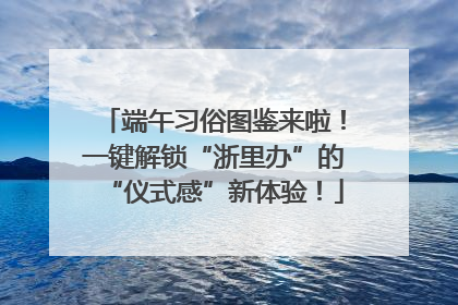 端午习俗图鉴来啦！一键解锁“浙里办”的“仪式感”新体验！
