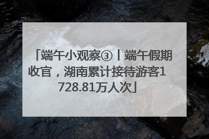 端午小观察③丨端午假期收官，湖南累计接待游客1728.81万人次