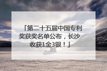 第二十五届中国专利奖获奖名单公布，长沙收获1金3银！
