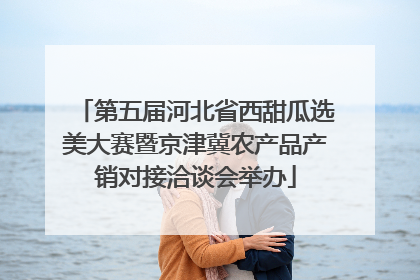 第五届河北省西甜瓜选美大赛暨京津冀农产品产销对接洽谈会举办
