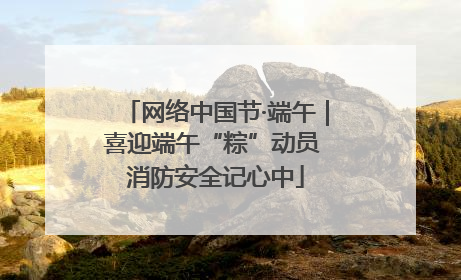 网络中国节·端午｜喜迎端午“粽”动员 消防安全记心中