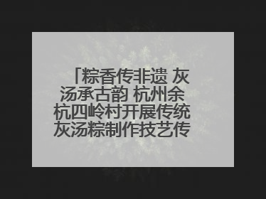 粽香传非遗 灰汤承古韵 杭州余杭四岭村开展传统灰汤粽制作技艺传承活动