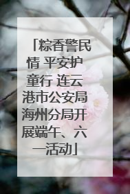 粽香警民情 平安护童行 连云港市公安局海州分局开展端午、六一活动