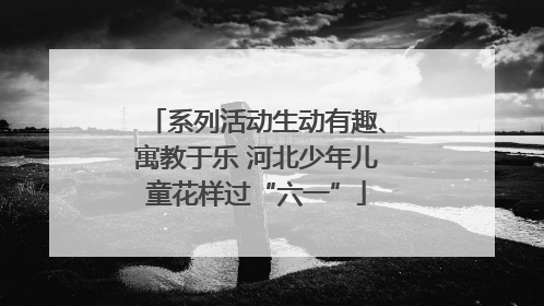 系列活动生动有趣、寓教于乐 河北少年儿童花样过“六一”