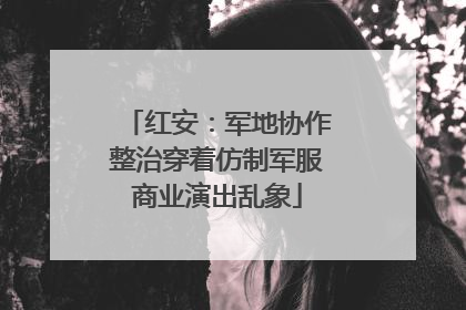 红安：军地协作整治穿着仿制军服商业演出乱象