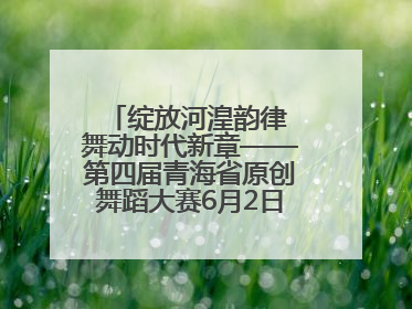 绽放河湟韵律 舞动时代新章——第四届青海省原创舞蹈大赛6月2日盛大启幕