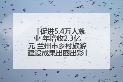 促进5.4万人就业 年增收2.3亿元 兰州市乡村旅游建设成果出圈出彩