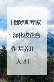 俄罗斯专家：深化校企合作 培养IT人才