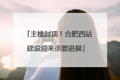 主楼封顶！合肥西站建设迎来重要进展