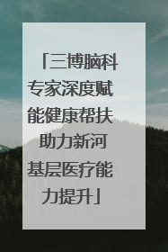 三博脑科专家深度赋能健康帮扶 助力新河基层医疗能力提升