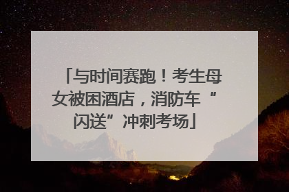 与时间赛跑！考生母女被困酒店，消防车“闪送”冲刺考场