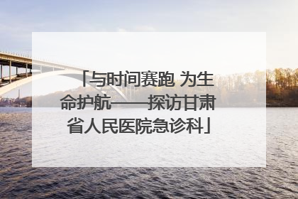 与时间赛跑 为生命护航——探访甘肃省人民医院急诊科
