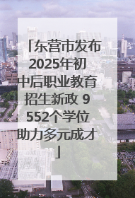 东营市发布2025年初中后职业教育招生新政 9552个学位助力多元成才