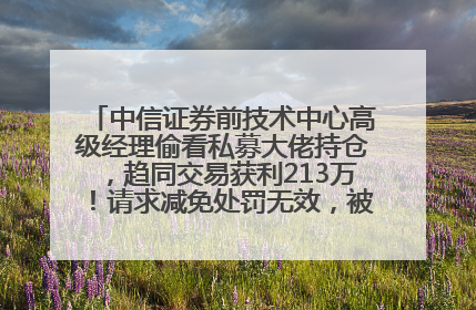 中信证券前技术中心高级经理偷看私募大佬持仓，趋同交易获利213万！请求减免处罚无效，被罚没426万