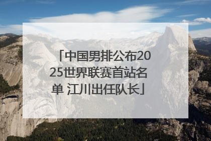 中国男排公布2025世界联赛首站名单 江川出任队长