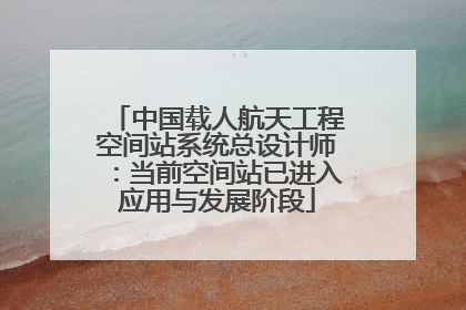 中国载人航天工程空间站系统总设计师：当前空间站已进入应用与发展阶段