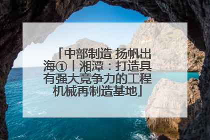 中部制造 扬帆出海①丨湘潭：打造具有强大竞争力的工程机械再制造基地