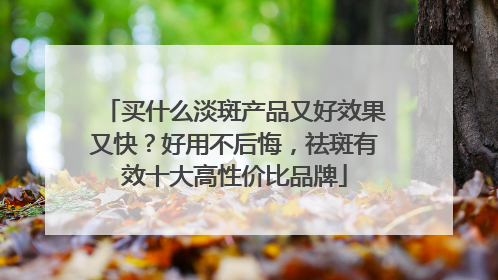 买什么淡斑产品又好效果又快？好用不后悔，祛斑有效十大高性价比品牌