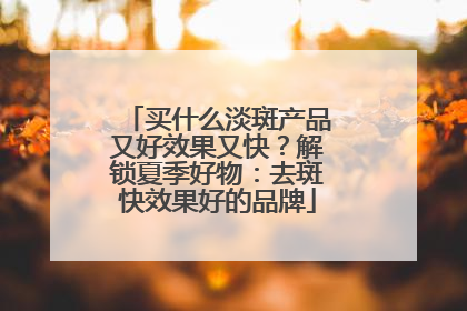 买什么淡斑产品又好效果又快？解锁夏季好物：去斑快效果好的品牌