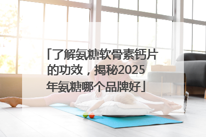 了解氨糖软骨素钙片的功效，揭秘2025年氨糖哪个品牌好